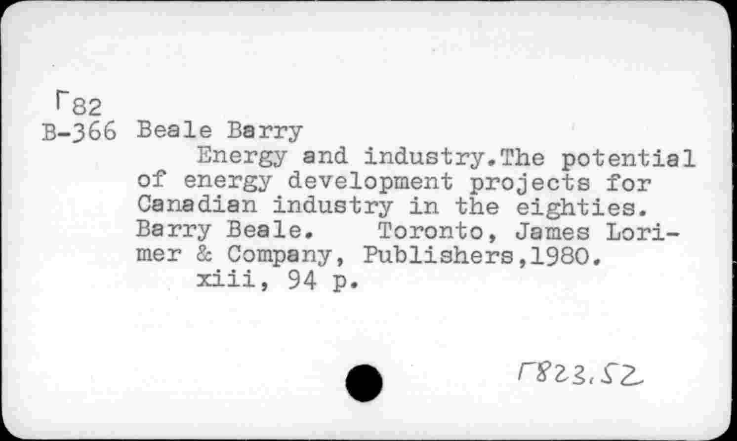 ﻿I~82
B-366 Beale Barry
Energy and industry.The potential of energy development projects for Canadian industry in the eighties. Barry Beale. Toronto, James Lorimer & Company, Publishers,1980.
xiii, 94 p.
